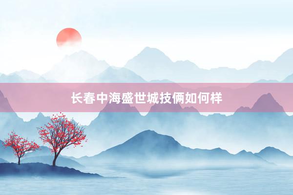 长春中海盛世城技俩如何样